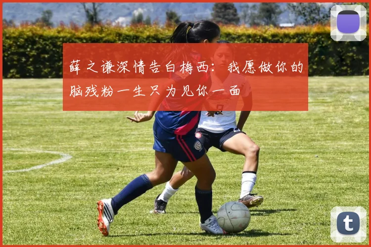薛之谦深情告白梅西：我愿做你的脑残粉一生只为见你一面