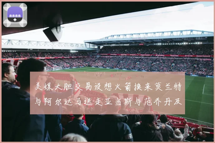美媒大胆交易设想火箭换来莫兰特与阿尔达马送走亚当斯与范乔丹及两个选秀权