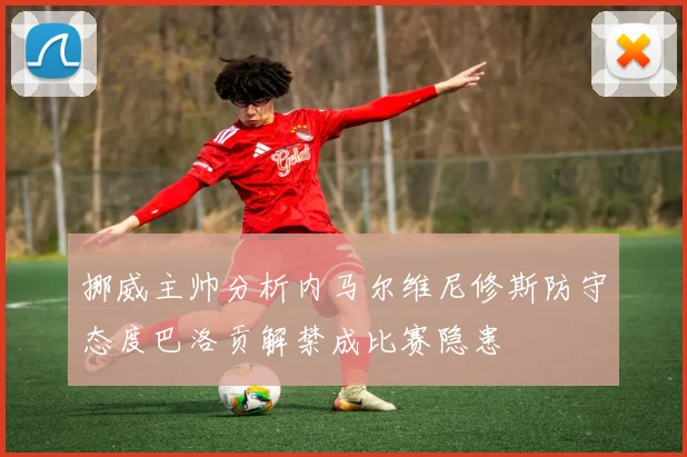 挪威主帅分析内马尔维尼修斯防守态度巴洛贡解禁成比赛隐患
